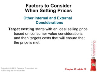 Chapter 10 - slide 20Copyright © 2010 Pearson Education, Inc.
Publishing as Prentice Hall
Factors to Consider
When Setting Prices
Target costing starts with an ideal selling price
based on consumer value considerations
and then targets costs that will ensure that
the price is met
Other Internal and External
Considerations
 