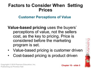 Chapter 10 - slide 5Copyright © 2010 Pearson Education, Inc.
Publishing as Prentice Hall
Factors to Consider When Setting
Prices
Value-based pricing uses the buyers’
perceptions of value, not the sellers
cost, as the key to pricing. Price is
considered before the marketing
program is set.
• Value-based pricing is customer driven
• Cost-based pricing is product driven
Customer Perceptions of Value
 