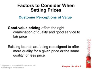 Chapter 10 - slide 7Copyright © 2010 Pearson Education, Inc.
Publishing as Prentice Hall
Factors to Consider When
Setting Prices
Good-value pricing offers the right
combination of quality and good service to
fair price
Existing brands are being redesigned to offer
more quality for a given price or the same
quality for less price
Customer Perceptions of Value
 
