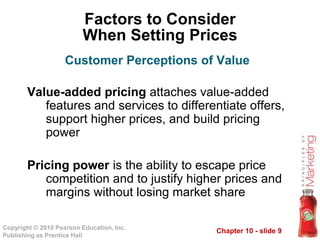 Chapter 10 - slide 9Copyright © 2010 Pearson Education, Inc.
Publishing as Prentice Hall
Factors to Consider
When Setting Prices
Value-added pricing attaches value-added
features and services to differentiate offers,
support higher prices, and build pricing
power
Pricing power is the ability to escape price
competition and to justify higher prices and
margins without losing market share
Customer Perceptions of Value
 
