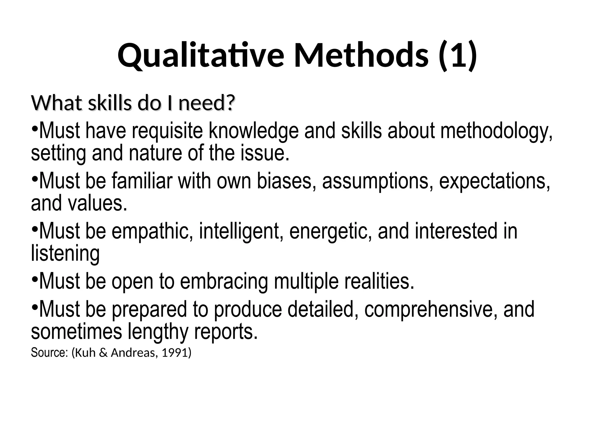 Qualitative Methods (1)
What skills do I need?
What skills do I need?
•Must have requisite knowledge and skills about methodology,
setting and nature of the issue.
•Must be familiar with own biases, assumptions, expectations,
and values.
•Must be empathic, intelligent, energetic, and interested in
listening
•Must be open to embracing multiple realities.
•Must be prepared to produce detailed, comprehensive, and
sometimes lengthy reports.
Source: (Kuh & Andreas, 1991)
 