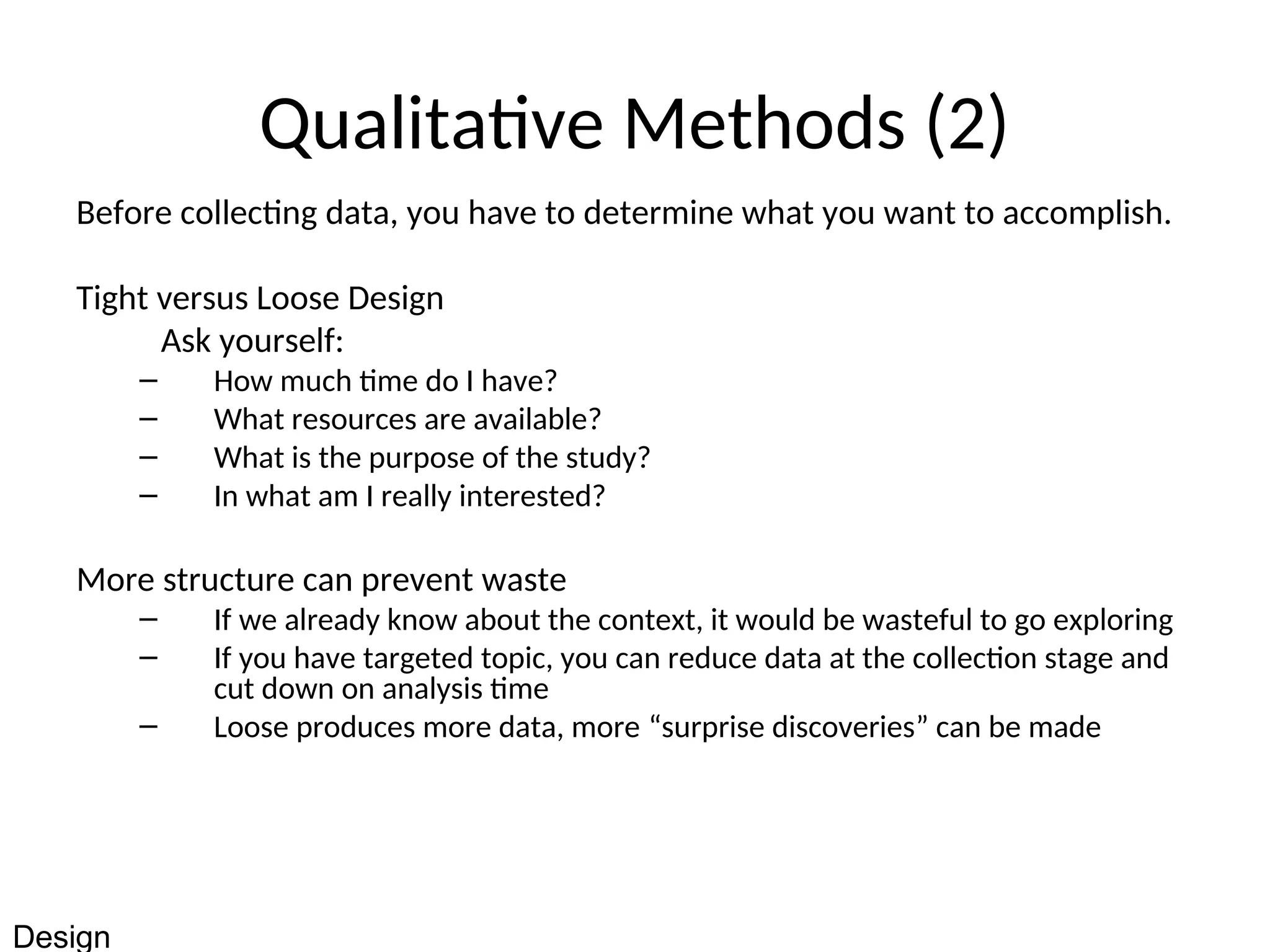 Qualitative Methods (2)
Before collecting data, you have to determine what you want to accomplish.
Tight versus Loose Design
Ask yourself:
– How much time do I have?
– What resources are available?
– What is the purpose of the study?
– In what am I really interested?
More structure can prevent waste
– If we already know about the context, it would be wasteful to go exploring
– If you have targeted topic, you can reduce data at the collection stage and
cut down on analysis time
– Loose produces more data, more “surprise discoveries” can be made
Design
 