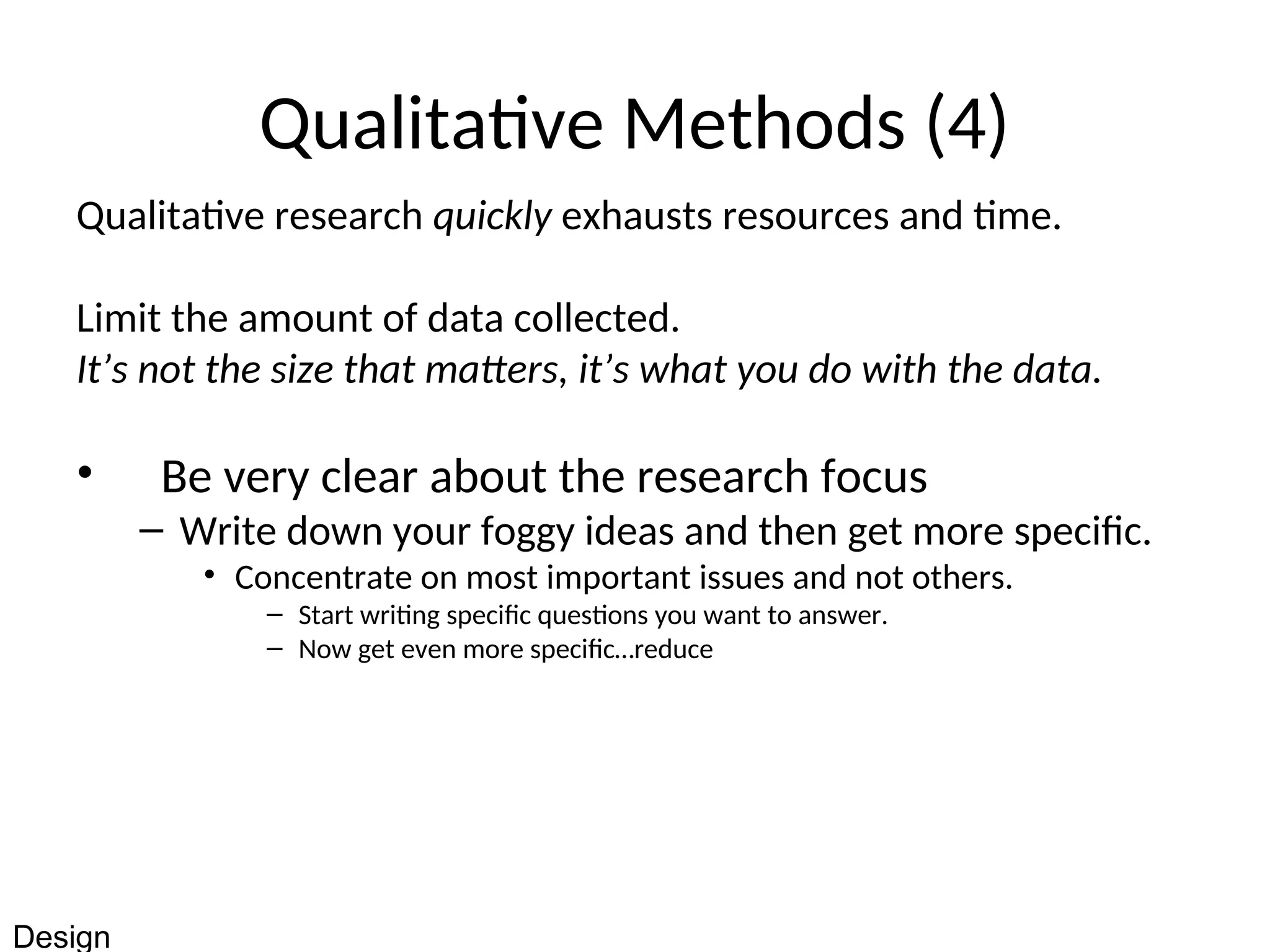 Qualitative Methods (4)
Qualitative research quickly exhausts resources and time.
Limit the amount of data collected.
It’s not the size that matters, it’s what you do with the data.
• Be very clear about the research focus
– Write down your foggy ideas and then get more specific.
• Concentrate on most important issues and not others.
– Start writing specific questions you want to answer.
– Now get even more specific…reduce
Design
 