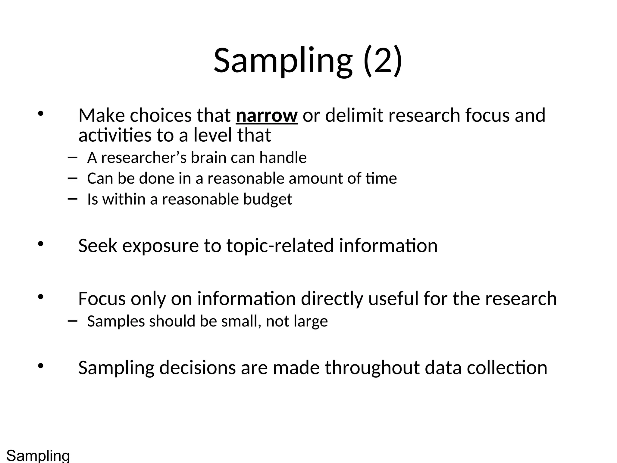 Sampling (2)
• Make choices that narrow or delimit research focus and
activities to a level that
– A researcher’s brain can handle
– Can be done in a reasonable amount of time
– Is within a reasonable budget
• Seek exposure to topic-related information
• Focus only on information directly useful for the research
– Samples should be small, not large
• Sampling decisions are made throughout data collection
Sampling
 