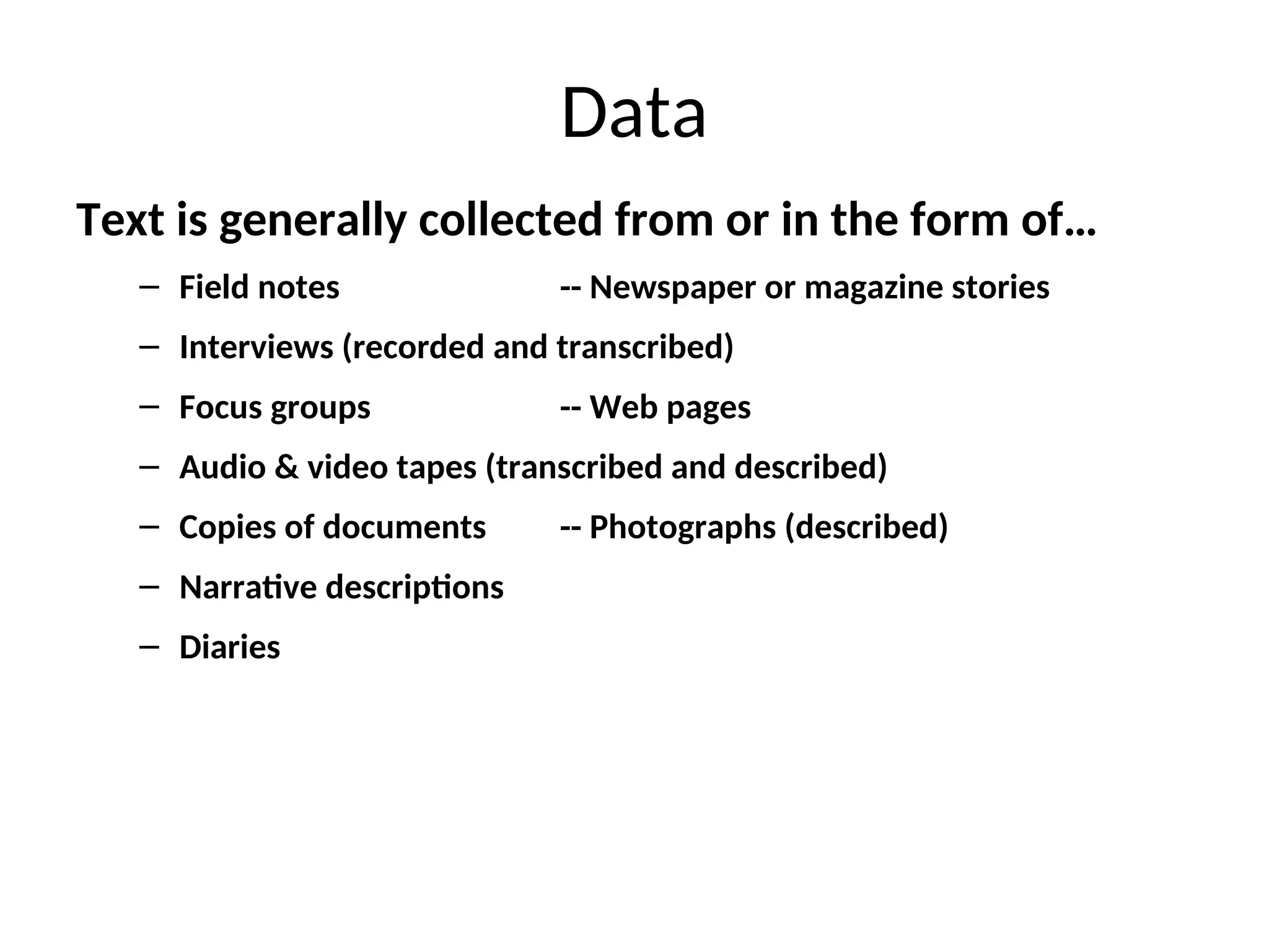 Data
Text is generally collected from or in the form of…
– Field notes -- Newspaper or magazine stories
– Interviews (recorded and transcribed)
– Focus groups -- Web pages
– Audio & video tapes (transcribed and described)
– Copies of documents -- Photographs (described)
– Narrative descriptions
– Diaries
 