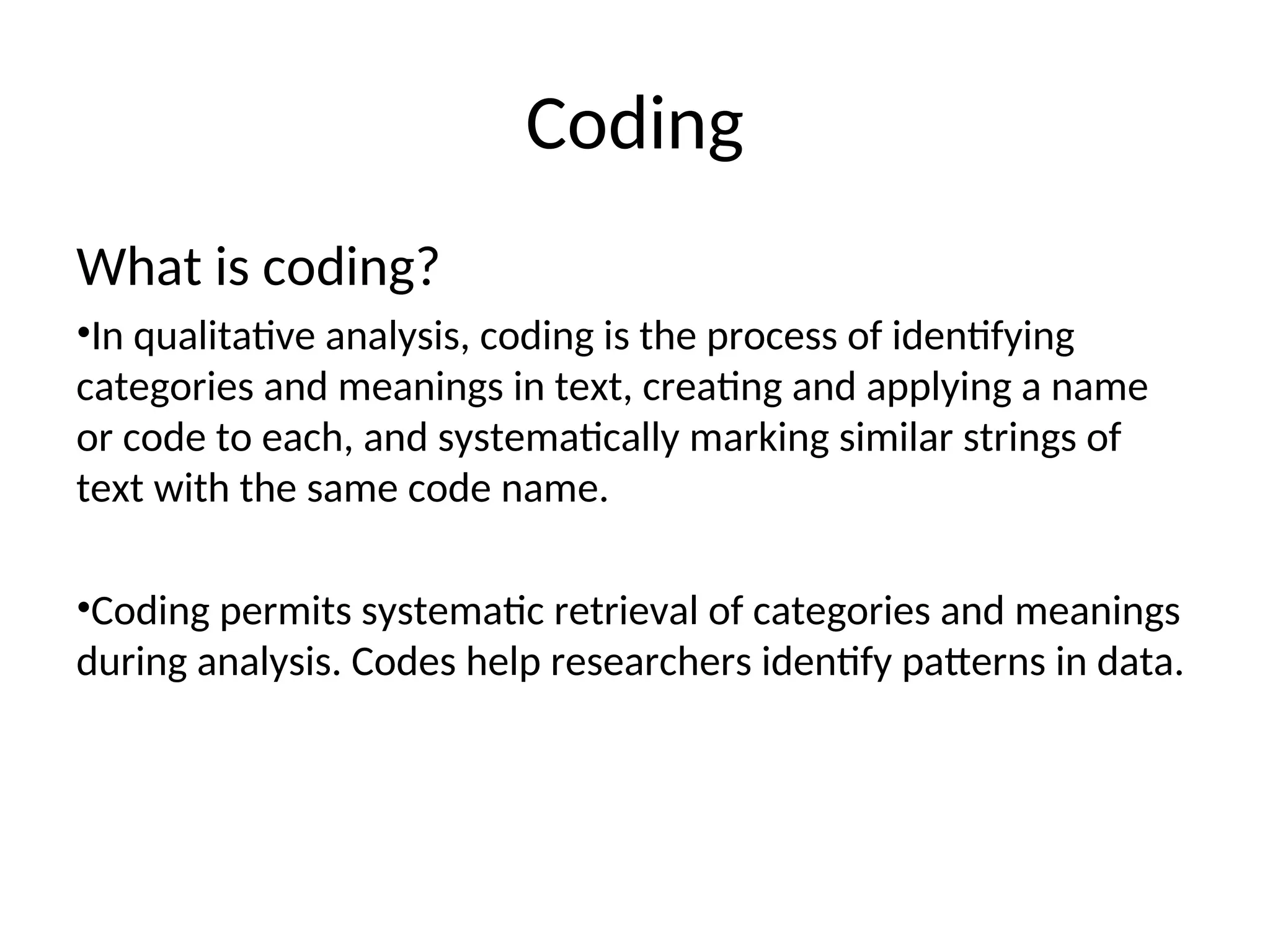 Coding
What is coding?
•In qualitative analysis, coding is the process of identifying
categories and meanings in text, creating and applying a name
or code to each, and systematically marking similar strings of
text with the same code name.
•Coding permits systematic retrieval of categories and meanings
during analysis. Codes help researchers identify patterns in data.
 