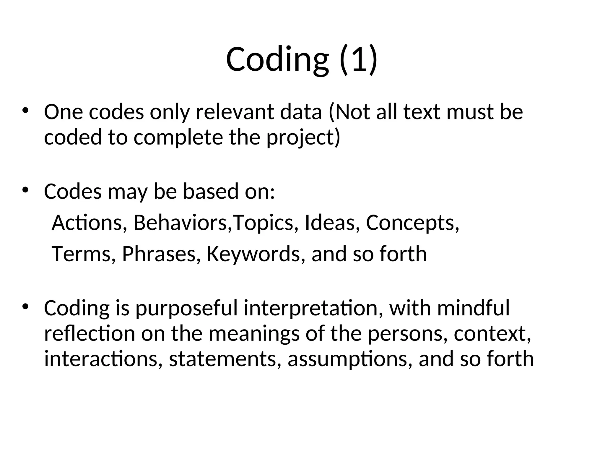 Coding (1)
• One codes only relevant data (Not all text must be
coded to complete the project)
• Codes may be based on:
Actions, Behaviors,Topics, Ideas, Concepts,
Terms, Phrases, Keywords, and so forth
• Coding is purposeful interpretation, with mindful
reflection on the meanings of the persons, context,
interactions, statements, assumptions, and so forth
 