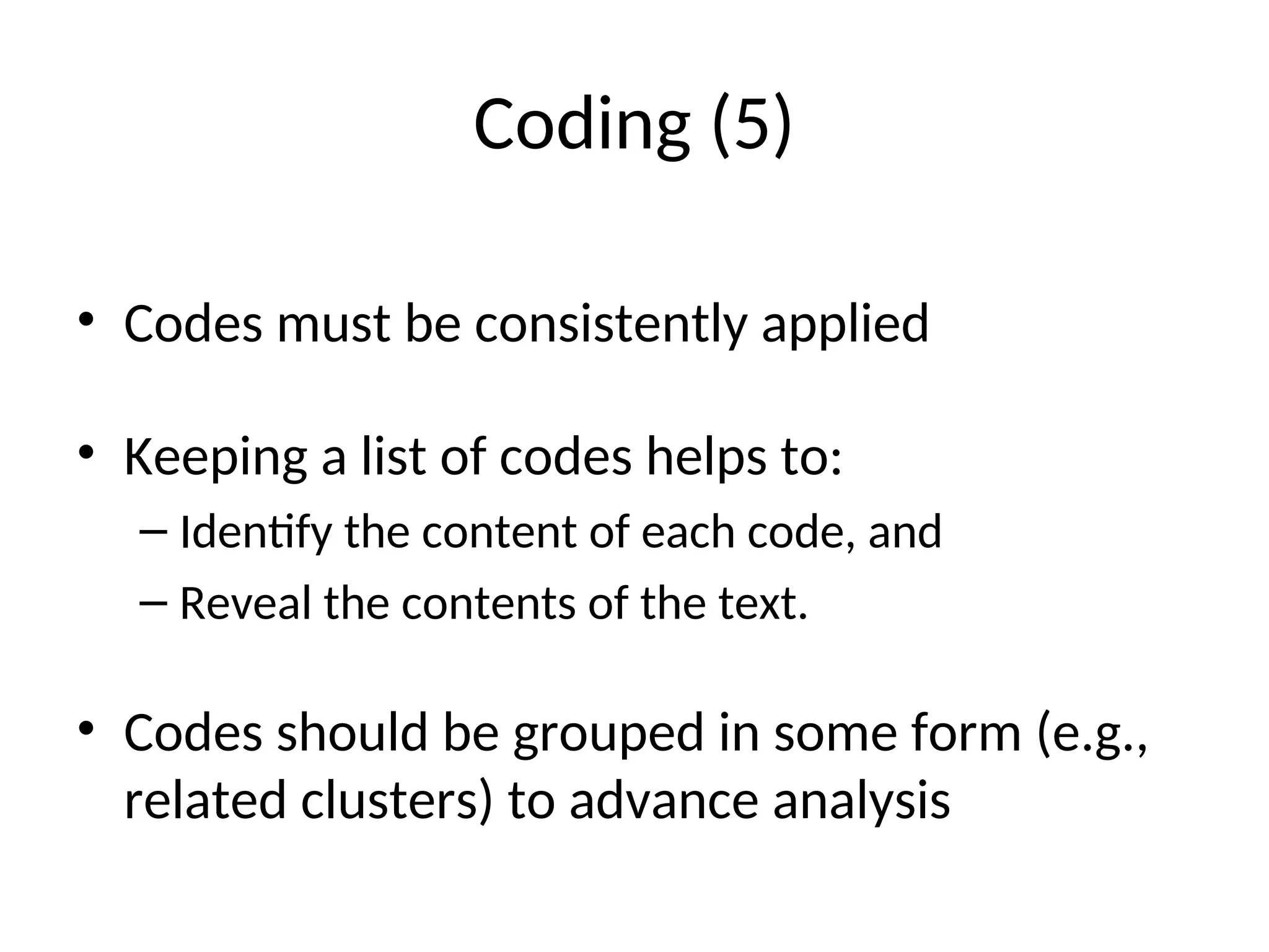 Coding (5)
• Codes must be consistently applied
• Keeping a list of codes helps to:
– Identify the content of each code, and
– Reveal the contents of the text.
• Codes should be grouped in some form (e.g.,
related clusters) to advance analysis
 
