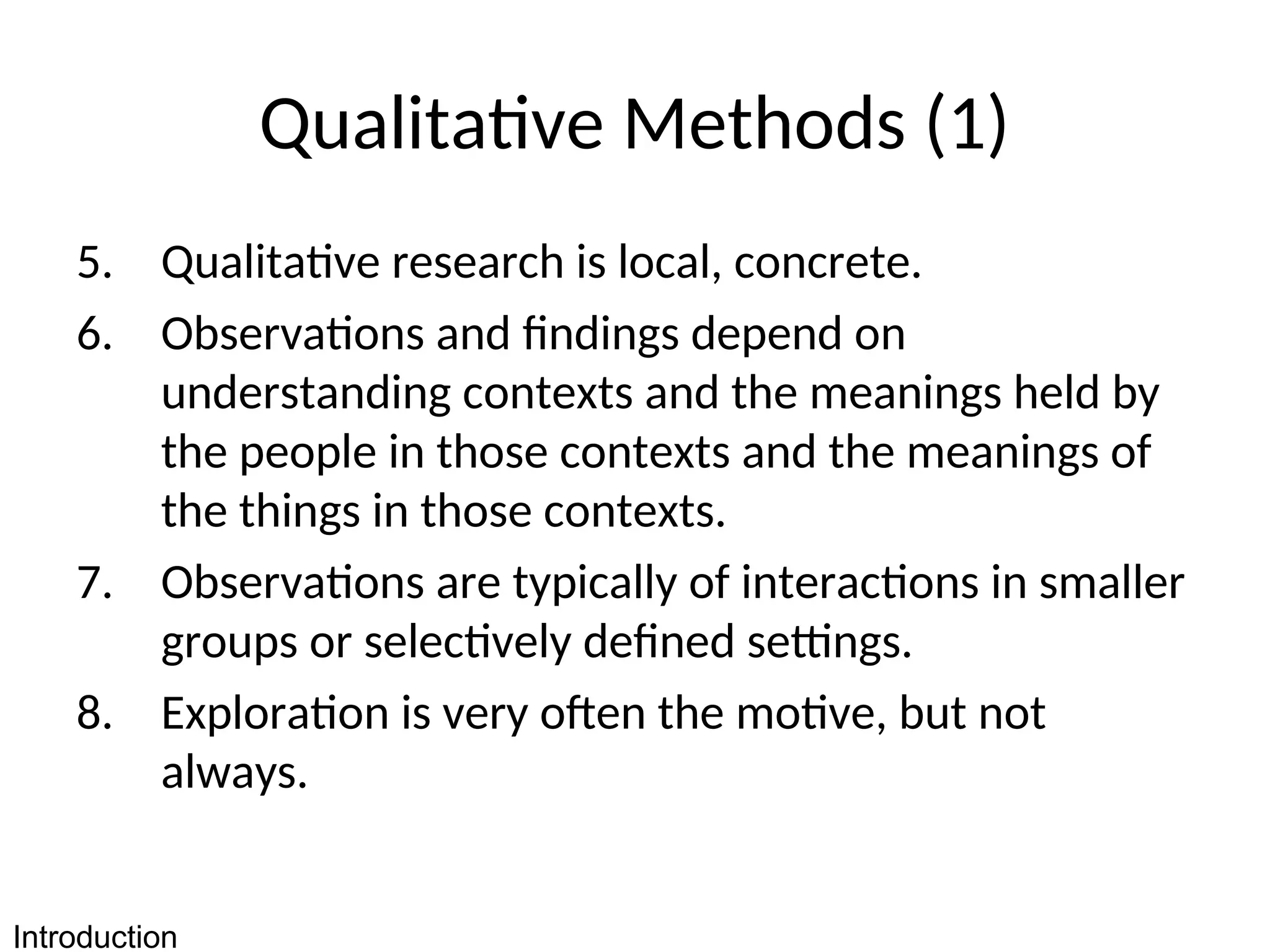 Qualitative Methods (1)
5. Qualitative research is local, concrete.
6. Observations and findings depend on
understanding contexts and the meanings held by
the people in those contexts and the meanings of
the things in those contexts.
7. Observations are typically of interactions in smaller
groups or selectively defined settings.
8. Exploration is very often the motive, but not
always.
Introduction
 