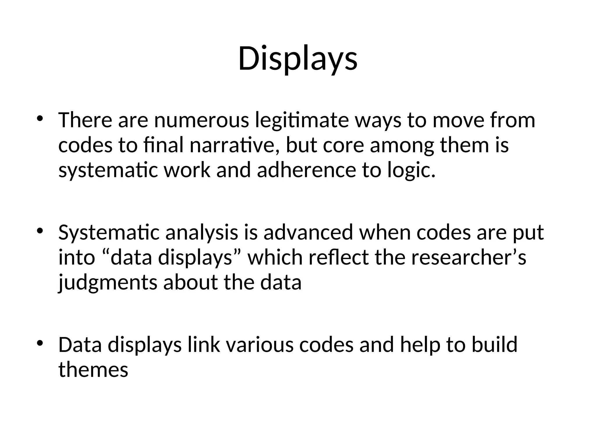 Displays
• There are numerous legitimate ways to move from
codes to final narrative, but core among them is
systematic work and adherence to logic.
• Systematic analysis is advanced when codes are put
into “data displays” which reflect the researcher’s
judgments about the data
• Data displays link various codes and help to build
themes
 