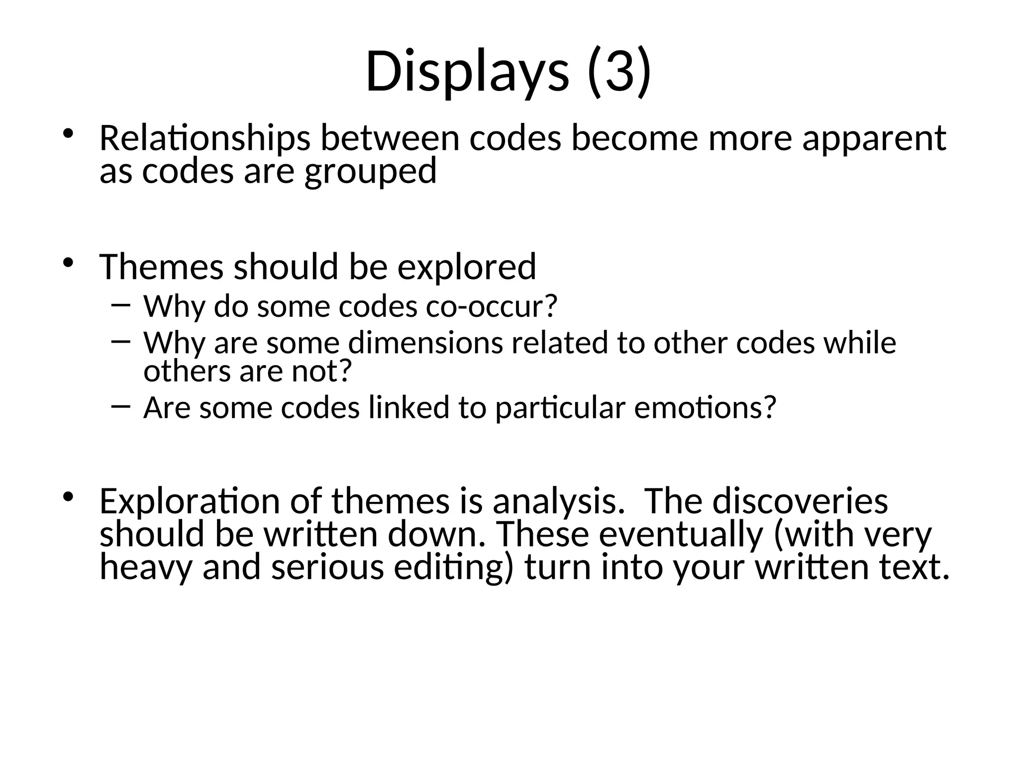 Displays (3)
• Relationships between codes become more apparent
as codes are grouped
• Themes should be explored
– Why do some codes co-occur?
– Why are some dimensions related to other codes while
others are not?
– Are some codes linked to particular emotions?
• Exploration of themes is analysis. The discoveries
should be written down. These eventually (with very
heavy and serious editing) turn into your written text.
 
