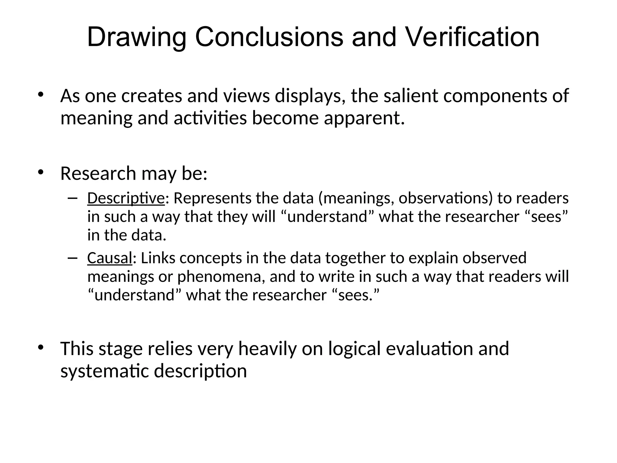 • As one creates and views displays, the salient components of
meaning and activities become apparent.
• Research may be:
– Descriptive: Represents the data (meanings, observations) to readers
in such a way that they will “understand” what the researcher “sees”
in the data.
– Causal: Links concepts in the data together to explain observed
meanings or phenomena, and to write in such a way that readers will
“understand” what the researcher “sees.”
• This stage relies very heavily on logical evaluation and
systematic description
Drawing Conclusions and Verification
 
