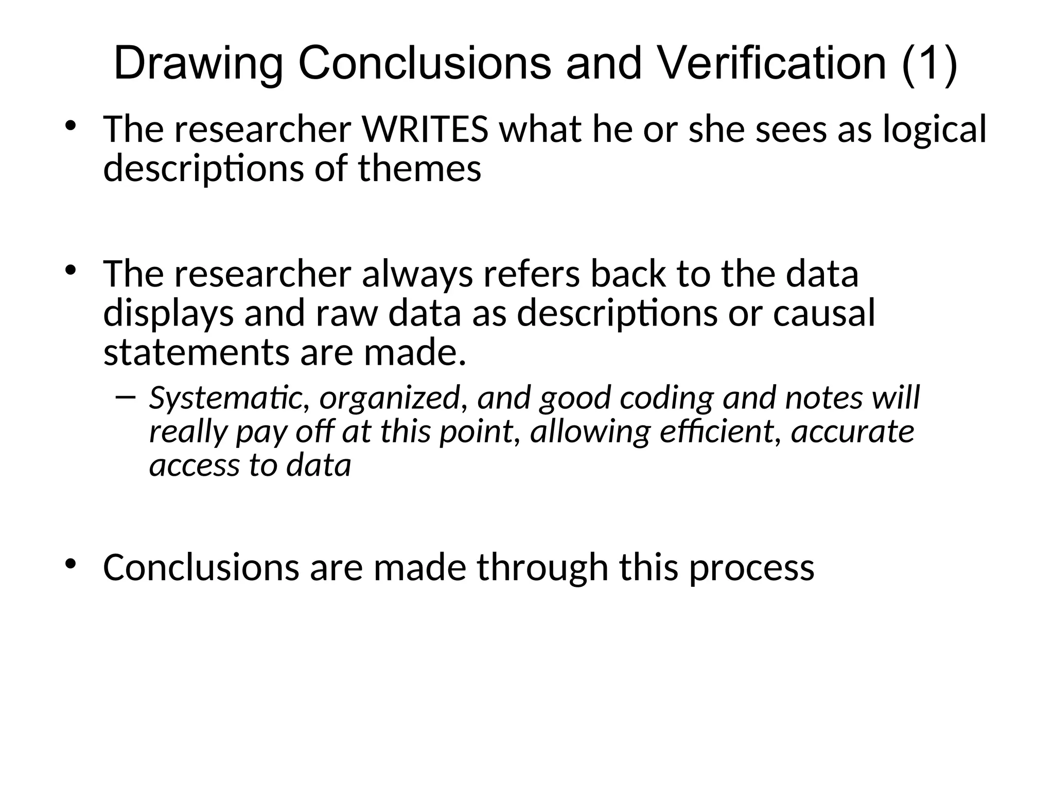 • The researcher WRITES what he or she sees as logical
descriptions of themes
• The researcher always refers back to the data
displays and raw data as descriptions or causal
statements are made.
– Systematic, organized, and good coding and notes will
really pay off at this point, allowing efficient, accurate
access to data
• Conclusions are made through this process
Drawing Conclusions and Verification (1)
 