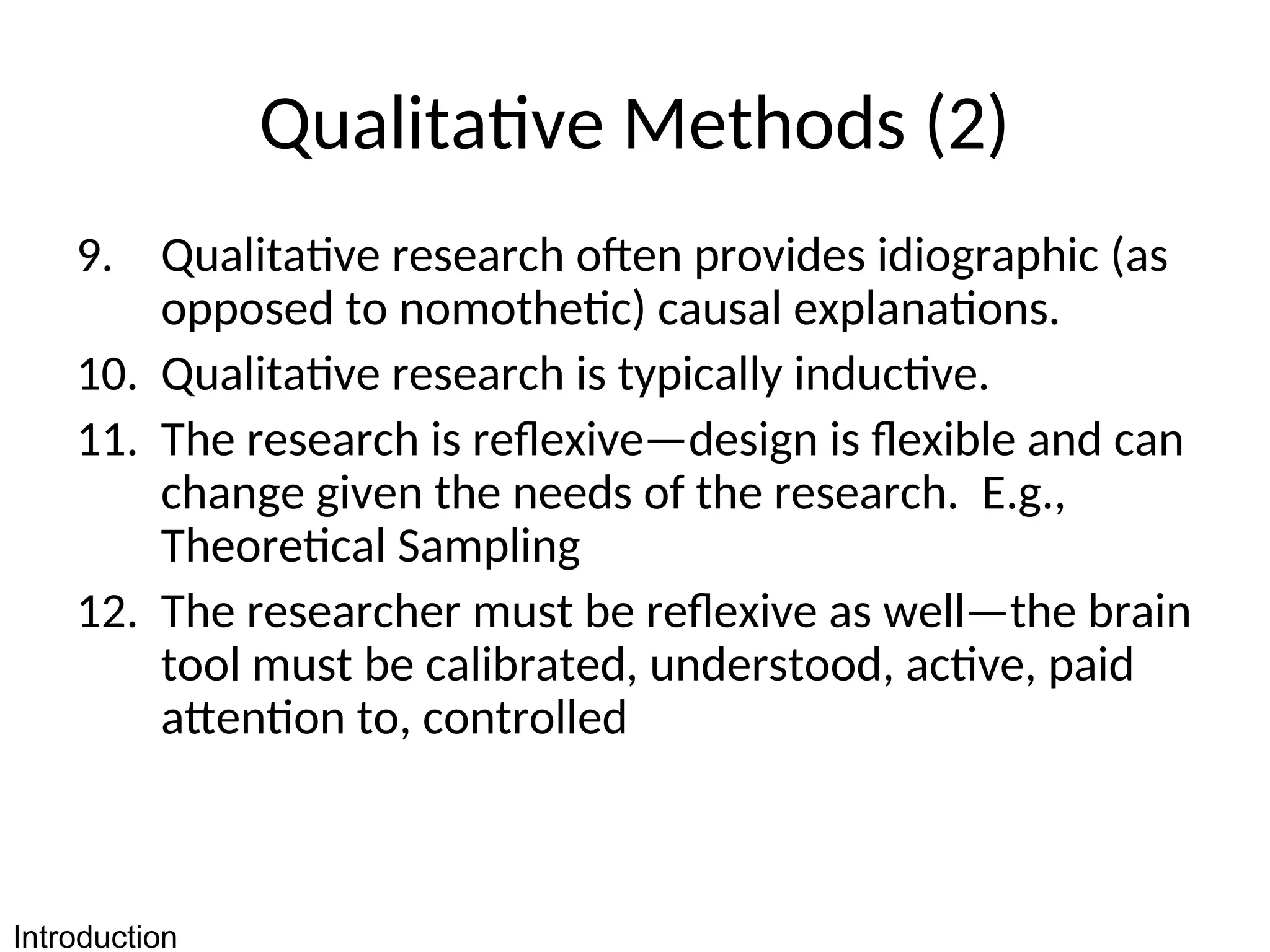 Qualitative Methods (2)
9. Qualitative research often provides idiographic (as
opposed to nomothetic) causal explanations.
10. Qualitative research is typically inductive.
11. The research is reflexive—design is flexible and can
change given the needs of the research. E.g.,
Theoretical Sampling
12. The researcher must be reflexive as well—the brain
tool must be calibrated, understood, active, paid
attention to, controlled
Introduction
 