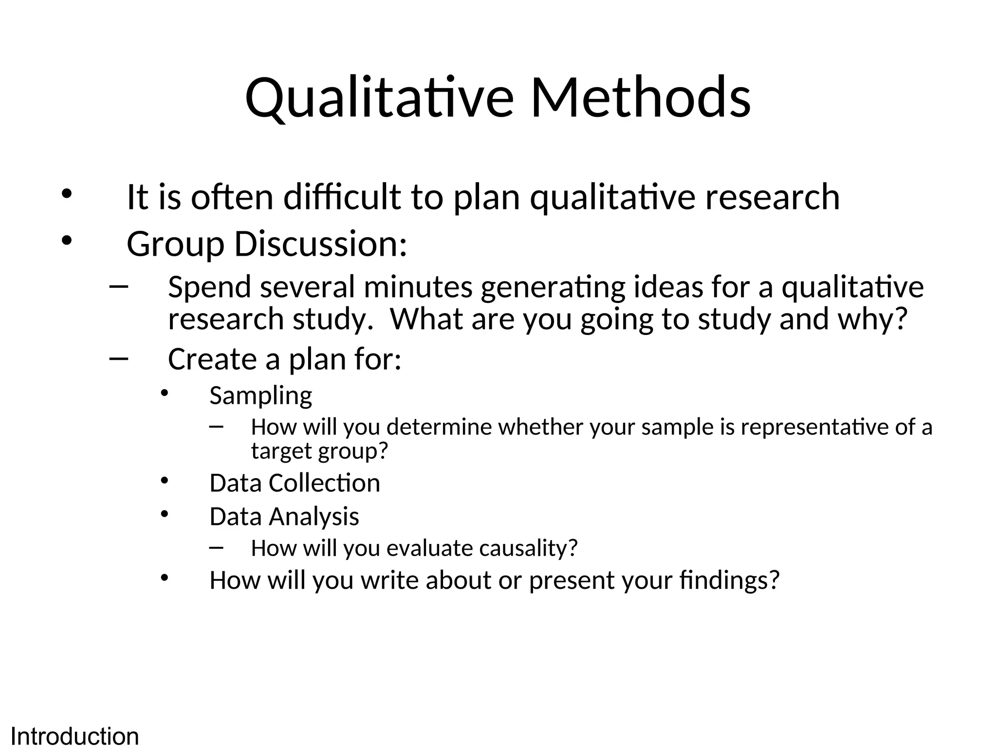 Qualitative Methods
• It is often difficult to plan qualitative research
• Group Discussion:
– Spend several minutes generating ideas for a qualitative
research study. What are you going to study and why?
– Create a plan for:
• Sampling
– How will you determine whether your sample is representative of a
target group?
• Data Collection
• Data Analysis
– How will you evaluate causality?
• How will you write about or present your findings?
Introduction
 