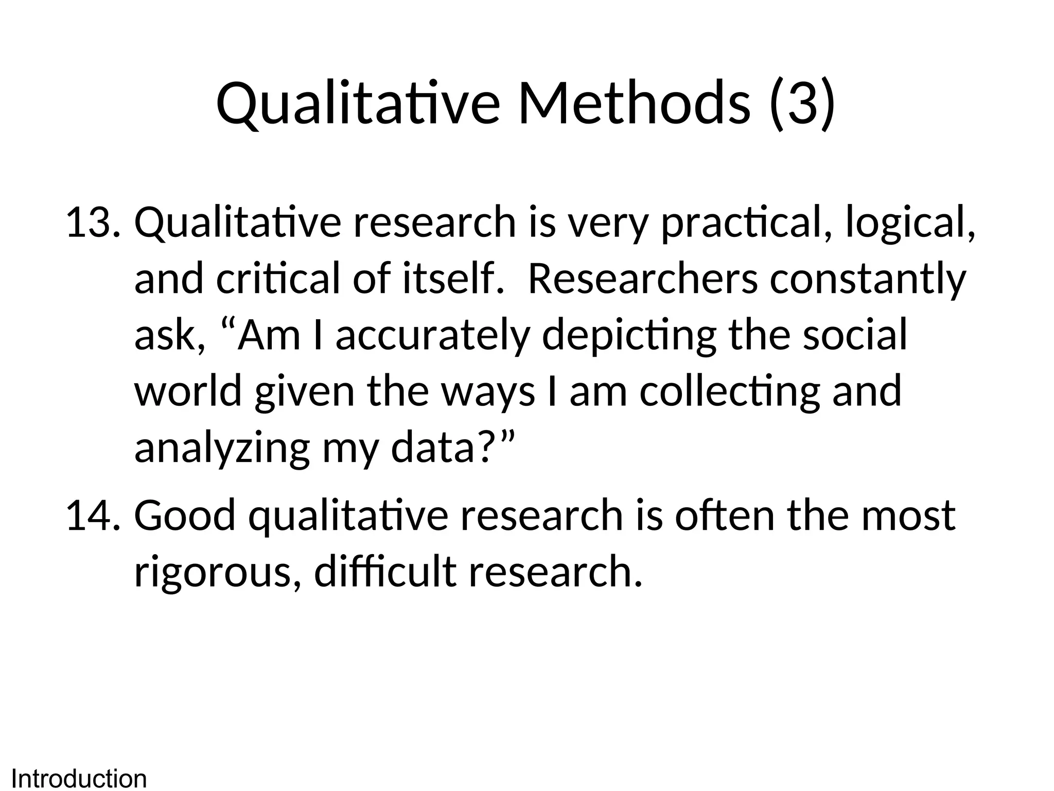 Qualitative Methods (3)
13. Qualitative research is very practical, logical,
and critical of itself. Researchers constantly
ask, “Am I accurately depicting the social
world given the ways I am collecting and
analyzing my data?”
14. Good qualitative research is often the most
rigorous, difficult research.
Introduction
 