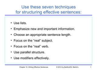 Use these seven techniques
   for structuring effective sentences:

• Use lists.
• Emphasize new and important information.
• Choose an appropriate sentence length.
• Focus on the “real” subject.
• Focus on the “real” verb.
• Use parallel structure.
• Use modifiers effectively.

      Chapter 10. Writing Effective Sentences   © 2012 by Bedford/St. Martin's   1
 