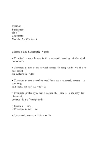CH1000
Fundament
als of
Chemistry
Module 2 – Chapter 6
Common and Systematic Names
• Chemical nomenclature is the systematic naming of chemical
compounds
• Common names are historical names of compounds which are
not based
on systematic rules
• Common names are often used because systematic names are
too long
and technical for everyday use
• Chemists prefer systematic names that precisely identify the
chemical
composition of compounds.
• Example CaO
• Common name: lime
• Systematic name: calcium oxide
 