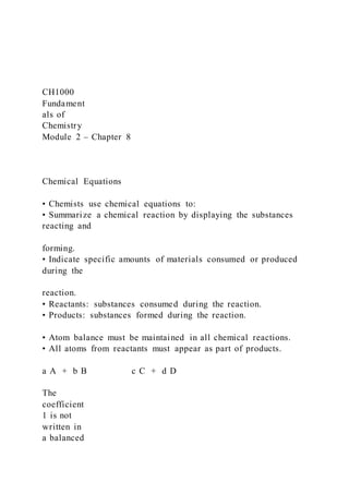 CH1000
Fundament
als of
Chemistry
Module 2 – Chapter 8
Chemical Equations
• Chemists use chemical equations to:
• Summarize a chemical reaction by displaying the substances
reacting and
forming.
• Indicate specific amounts of materials consumed or produced
during the
reaction.
• Reactants: substances consumed during the reaction.
• Products: substances formed during the reaction.
• Atom balance must be maintained in all chemical reactions.
• All atoms from reactants must appear as part of products.
a A + b B c C + d D
The
coefficient
1 is not
written in
a balanced
 