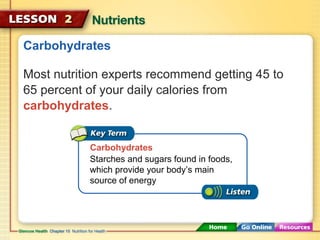 Carbohydrates 
Most nutrition experts recommend getting 45 to 
65 percent of your daily calories from 
carbohydrates. 
Carbohydrates 
Starches and sugars found in foods, 
which provide your body’s main 
source of energy 
 