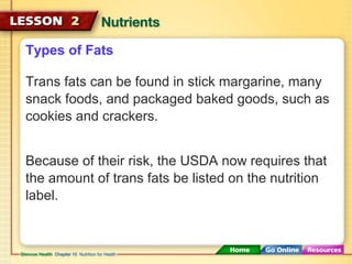 Types of Fats 
Trans fats can be found in stick margarine, many 
snack foods, and packaged baked goods, such as 
cookies and crackers. 
Because of their risk, the USDA now requires that 
the amount of trans fats be listed on the nutrition 
label. 
 