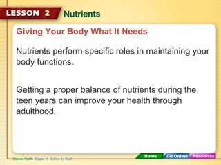 Giving Your Body What It Needs 
Nutrients perform specific roles in maintaining your 
body functions. 
Getting a proper balance of nutrients during the 
teen years can improve your health through 
adulthood. 
 