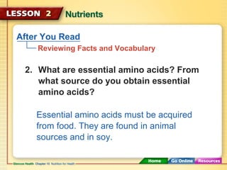 After You Read 
Reviewing Facts and Vocabulary 
2. What are essential amino acids? From 
what source do you obtain essential 
amino acids? 
Essential amino acids must be acquired 
from food. They are found in animal 
sources and in soy. 
 