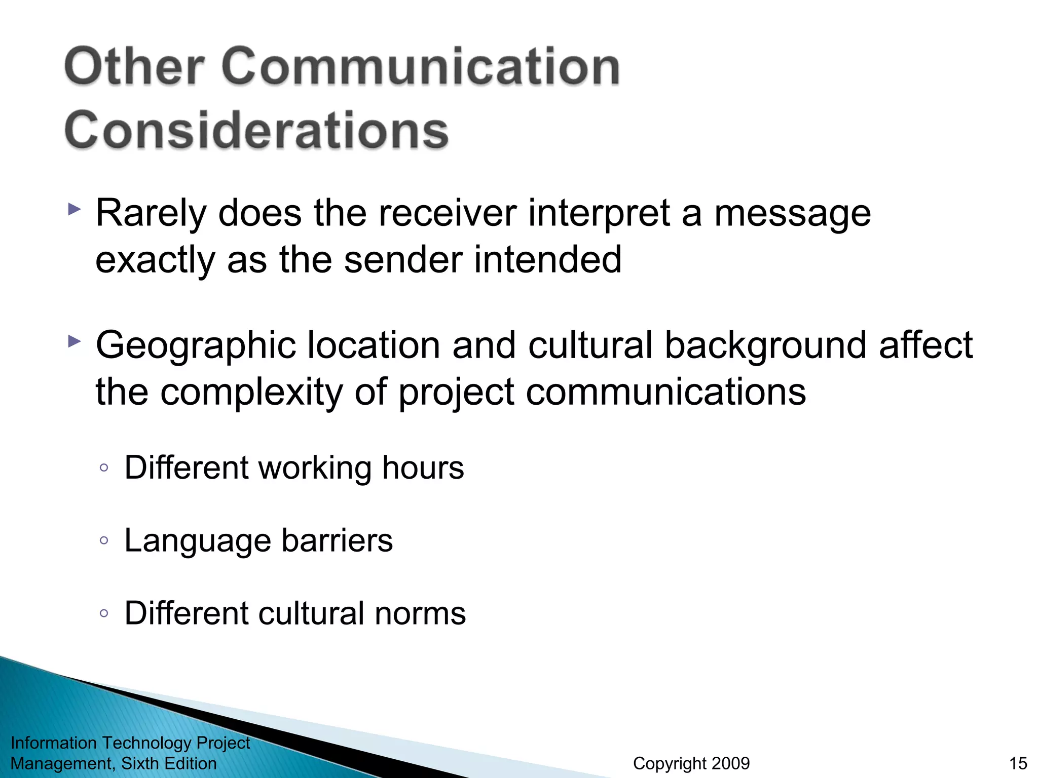 Copyright 2009
 Rarely does the receiver interpret a message
exactly as the sender intended
 Geographic location and cultural background affect
the complexity of project communications
◦ Different working hours
◦ Language barriers
◦ Different cultural norms
Information Technology Project
Management, Sixth Edition 15
 