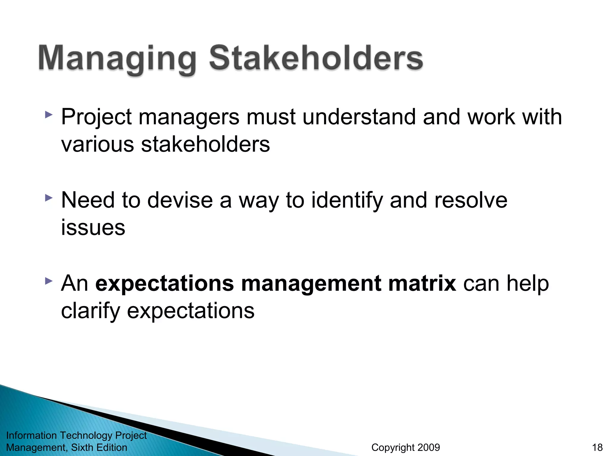 Copyright 2009
 Project managers must understand and work with
various stakeholders
 Need to devise a way to identify and resolve
issues
 An expectations management matrix can help
clarify expectations
Information Technology Project
Management, Sixth Edition 18
 