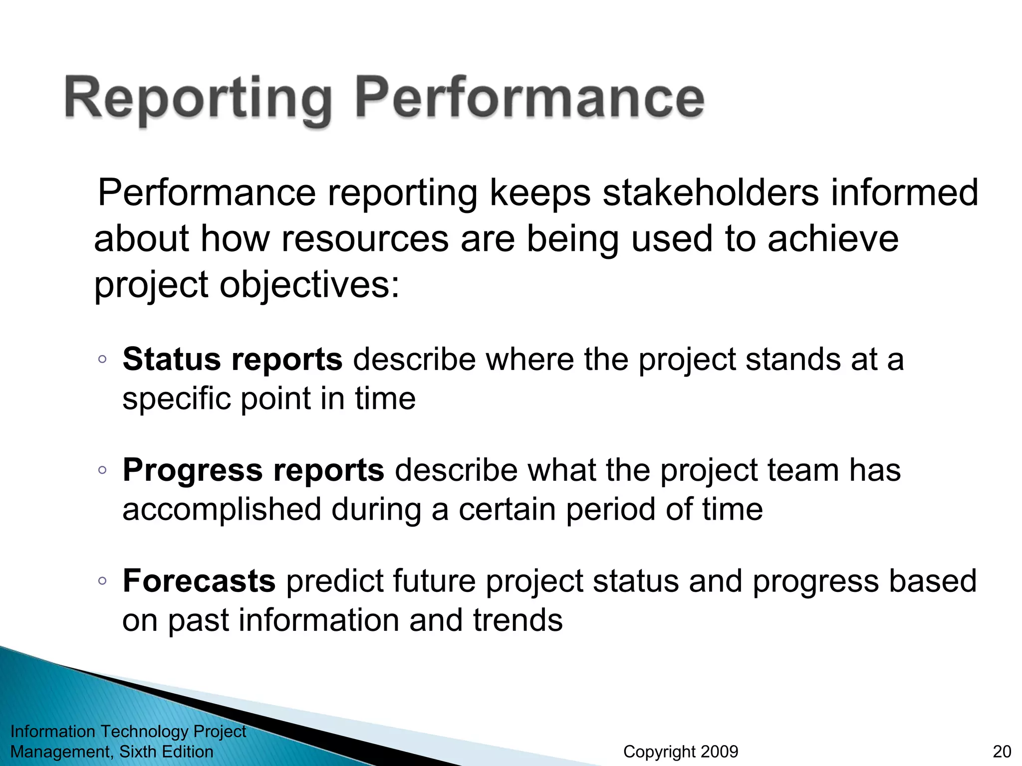 Copyright 2009
Performance reporting keeps stakeholders informed
about how resources are being used to achieve
project objectives:
◦ Status reports describe where the project stands at a
specific point in time
◦ Progress reports describe what the project team has
accomplished during a certain period of time
◦ Forecasts predict future project status and progress based
on past information and trends
Information Technology Project
Management, Sixth Edition 20
 