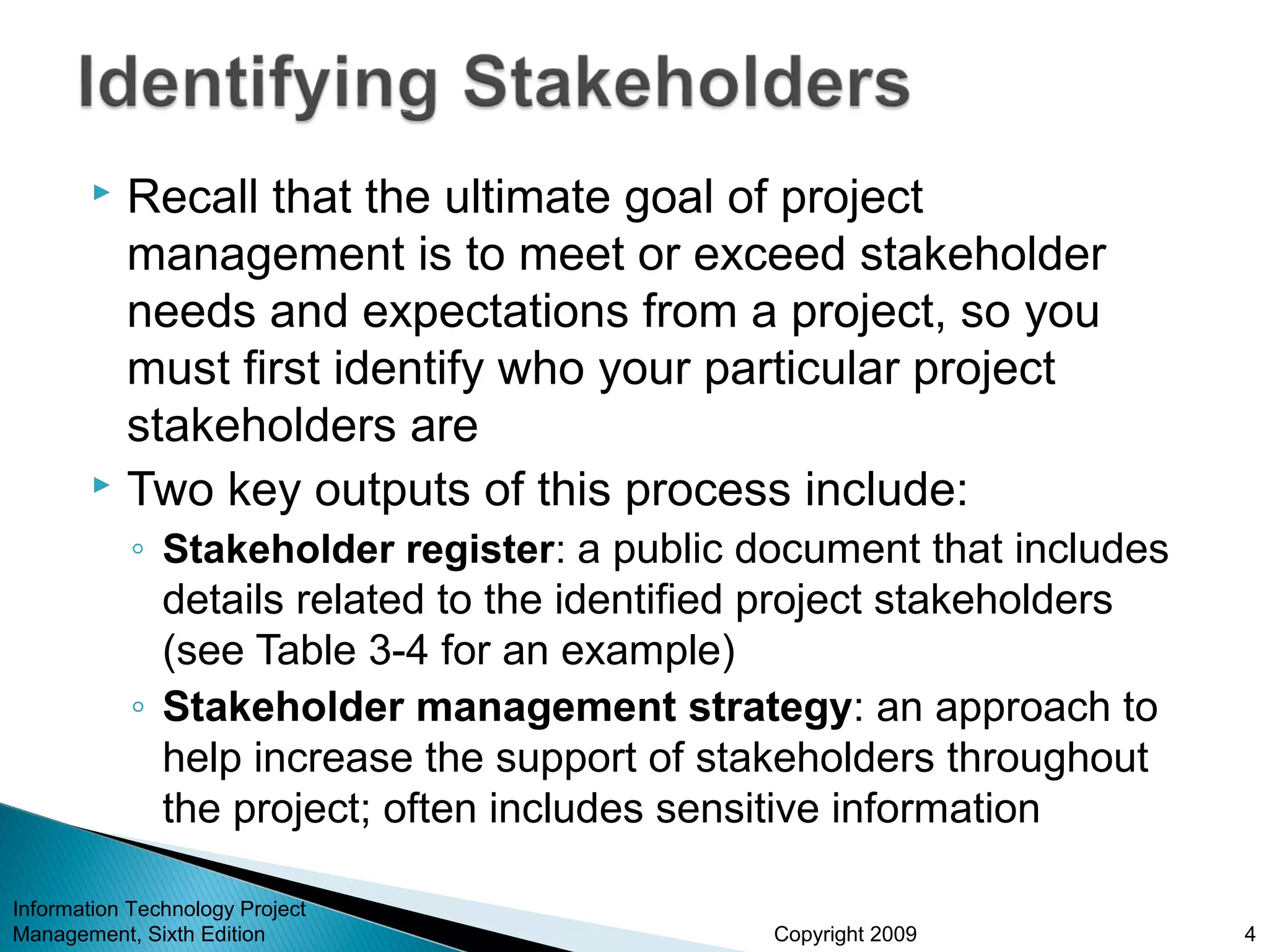 Copyright 2009
 Recall that the ultimate goal of project
management is to meet or exceed stakeholder
needs and expectations from a project, so you
must first identify who your particular project
stakeholders are
 Two key outputs of this process include:
◦ Stakeholder register: a public document that includes
details related to the identified project stakeholders
(see Table 3-4 for an example)
◦ Stakeholder management strategy: an approach to
help increase the support of stakeholders throughout
the project; often includes sensitive information
Information Technology Project
Management, Sixth Edition 4
 
