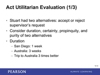 1-14
Act Utilitarian Evaluation (1/3)
• Stuart had two alternatives: accept or reject
supervisor’s request
• Consider duration, certainty, propinquity, and
purity of two alternatives
• Duration
– San Diego: 1 week
– Australia: 3 weeks
– Trip to Australia 3 times better
10-14
 