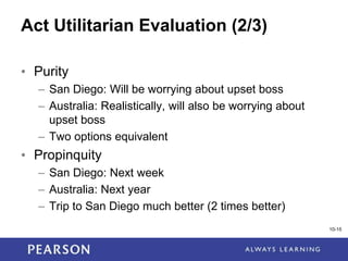 1-15
Act Utilitarian Evaluation (2/3)
• Purity
– San Diego: Will be worrying about upset boss
– Australia: Realistically, will also be worrying about
upset boss
– Two options equivalent
• Propinquity
– San Diego: Next week
– Australia: Next year
– Trip to San Diego much better (2 times better)
10-15
 