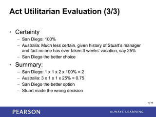 1-16
Act Utilitarian Evaluation (3/3)
• Certainty
– San Diego: 100%
– Australia: Much less certain, given history of Stuart’s manager
and fact no one has ever taken 3 weeks’ vacation, say 25%
– San Diego the better choice
• Summary:
– San Diego: 1 x 1 x 2 x 100% = 2
– Australia: 3 x 1 x 1 x 25% = 0.75
– San Diego the better option
– Stuart made the wrong decision
10-16
 