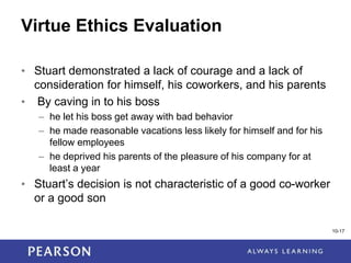 1-17
Virtue Ethics Evaluation
• Stuart demonstrated a lack of courage and a lack of
consideration for himself, his coworkers, and his parents
• By caving in to his boss
– he let his boss get away with bad behavior
– he made reasonable vacations less likely for himself and for his
fellow employees
– he deprived his parents of the pleasure of his company for at
least a year
• Stuart’s decision is not characteristic of a good co-worker
or a good son
10-17
 