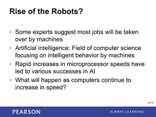 1-18
10-18
Rise of the Robots?
• Some experts suggest most jobs will be taken
over by machines
• Artificial intelligence: Field of computer science
focusing on intelligent behavior by machines
• Rapid increases in microprocessor speeds have
led to various successes in AI
• What will happen as computers continue to
increase in speed?
 