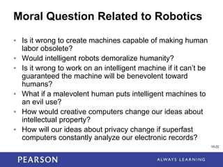1-22
10-22
Moral Question Related to Robotics
• Is it wrong to create machines capable of making human
labor obsolete?
• Would intelligent robots demoralize humanity?
• Is it wrong to work on an intelligent machine if it can’t be
guaranteed the machine will be benevolent toward
humans?
• What if a malevolent human puts intelligent machines to
an evil use?
• How would creative computers change our ideas about
intellectual property?
• How will our ideas about privacy change if superfast
computers constantly analyze our electronic records?
 