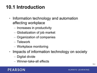 1-3
10-3
10.1 Introduction
• Information technology and automation
affecting workplace
– Increases in productivity
– Globalization of job market
– Organization of companies
– Telework
– Workplace monitoring
• Impacts of information technology on society
– Digital divide
– Winner-take-all effects
 