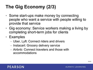1-31
10-31
The Gig Economy (2/3)
• Some start-ups make money by connecting
people who want a service with people willing to
provide that service
• Gig economy: Service workers making a living by
completing short-term jobs for clients
• Examples
– Uber, Lyft: Connect riders and drivers
– Instacart: Grocery delivery service
– Airbnb: Connect travelers and those with
accommodations
 