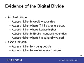 1-47
10-47
Evidence of the Digital Divide
• Global divide
– Access higher in wealthy countries
– Access higher where IT infrastructure good
– Access higher where literacy higher
– Access higher in English-speaking countries
– Access higher where it is culturally valued
• Social divide
– Access higher for young people
– Access higher for well-educated people
 