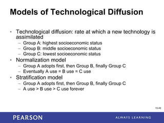 1-49
10-49
Models of Technological Diffusion
• Technological diffusion: rate at which a new technology is
assimilated
– Group A: highest socioeconomic status
– Group B: middle socioeconomic status
– Group C: lowest socioeconomic status
• Normalization model
– Group A adopts first, then Group B, finally Group C
– Eventually A use = B use = C use
• Stratification model
– Group A adopts first, then Group B, finally Group C
– A use > B use > C use forever
 