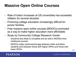 1-52
Massive Open Online Courses
• Rate of tuition increases at US universities has exceeded
inflation for several decades
• Financing college education increasingly difficult for
poorer families
• Free massive open online courses (MOOCs) promoted
as a way to make higher education more affordable
• Study by Community College Research Center
– Students less likely to complete and do well in MOOCs than
traditional courses
– MOOCs widen achievement gap between white and black
students and between those with higher GPAs and those with
lower GPAs 10-52
 