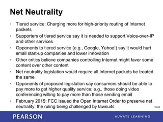 1-53
Net Neutrality
• Tiered service: Charging more for high-priority routing of Internet
packets
• Supporters of tiered service say it is needed to support Voice-over-IP
and other services
• Opponents to tiered service (e.g., Google, Yahoo!) say it would hurt
small start-up companies and lower innovation
• Other critics believe companies controlling Internet might favor some
content over other content
• Net neutrality legislation would require all Internet packets be treated
the same
• Opponents of proposed legislation say consumers should be able to
pay more to get higher quality service; e.g., those doing video
conferencing willing to pay more than those sending email
• February 2015: FCC issued the Open Internet Order to preserve net
neutrality; the ruling being challenged by lawsuits 10-53
 