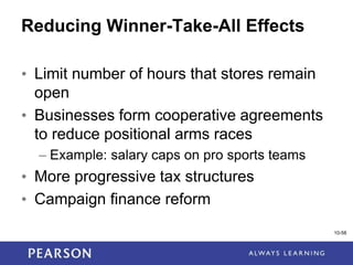 1-58
Reducing Winner-Take-All Effects
• Limit number of hours that stores remain
open
• Businesses form cooperative agreements
to reduce positional arms races
– Example: salary caps on pro sports teams
• More progressive tax structures
• Campaign finance reform
10-58
 