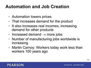 1-8
10-8
Automation and Job Creation
• Automation lowers prices
• That increases demand for the product
• It also increases real incomes, increasing
demand for other products
• Increased demand  more jobs
• Number of manufacturing jobs worldwide is
increasing
• Martin Carnoy: Workers today work less than
workers 100 years ago
 