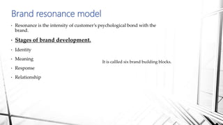 • Resonance is the intensity of customer’s psychological bond with the
brand.
• Stages of brand development.
• Identity
• Meaning
• Response
• Relationship
Brand resonance model
It is callled six brand building blocks.
 