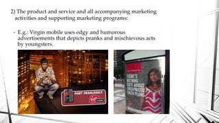 • E.g.: Virgin mobile uses edgy and humorous
advertisements that depicts pranks and mischievous acts
by youngsters.
2) The product and service and all accompanying marketing
activities and supporting marketing programs:
 