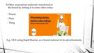 • Person
• Place
• Thing
E.g.: OLX using Kapil Sharma, as a brand endorser in its advertisements.
3) Other associations indirectly transferred to
the brand by linking it to some other entity:
 