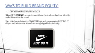 • 1) CHOOSING BRAND ELEMENTS:
BRAND ELEMENTS are devices which can be trademarked that identify
and differentiate the brand.
E.g.: Nike has a distinctive SWOOSH logo and empowering JUST DO IT
slogan and Nike name from Greek winged goddess of victory.
WAYS TO BUILD BRAND EQUITY:
 