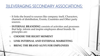 • It links the brand to sources like company itself, Characters,
channels of distribution, Events, Countries and Other party
sources.
• INTERNAL BRANDING consists of activities and processes
that help, inform and inspire employees about brands. Its
principles are:
1. CHOOSE THE RIGHT MOMENT
2. LINK INTERNAL AND EXTERNAL MARKETING
3. BRING THE BRAND ALIVE FOR EMPLOYEES
3)LEVERAGING SECONDARY ASSOCIATIONS:
 